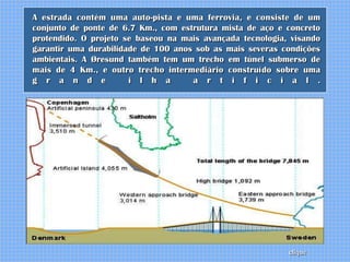A estrada contém uma auto-pista e uma ferrovia, e consiste de um
conjunto de ponte de 6.7 Km., com estrutura mista de aço e concreto
protendido. O projeto se baseou na mais avançada tecnologia, visando
garantir uma durabilidade de 100 anos sob as mais severas condições
ambientais. A Øresund também tem um trecho em túnel submerso de
mais de 4 Km., e outro trecho intermediário construído sobre uma
g r a n d e            i l h a       a r t i f i c i a l .




                                                            clique
 