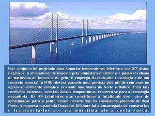 Este conjunto foi projetado para suportar temperaturas inferiores aos 20º graus
negativos, a alta salinidade imposta pela atmosfera marinha e a possível colisão
de navios ou de impactos do gelo. O emprego da mais alta tecnologia e de um
concreto especial, o H-50, deverá garantir uma prevista vida útil de cem anos no
agressivo ambiente climático existente nos mares do Norte e Báltico. Para tais
condições extremas, com tais baixas temperaturas, recorreu-se para a tecnologia
espanhola. Os 49 tabuleiros que constituem a totalidade dos vãos de
aproximação para a ponte, foram construídas no ensolarado povoado de Real
Porto. A empresa espanhola Dragados Offshore foi a encarregada de construí-los
e transportá-los por via marítima até a costa sueca.
 