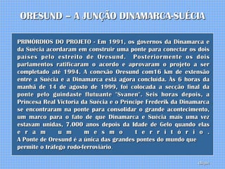 ORESUND – A JUNÇÃO DINAMARCA-SUÉCIA

PRIMÓRDIOS DO PROJETO - Em 1991, os governos da Dinamarca e
da Suécia acordaram em construir uma ponte para conectar os dois
países pelo estreito de Oresund. Posteriormente os dois
parlamentos ratificaram o acordo e aprovaram o projeto a ser
completado até 1994. A conexão Oresund com16 km de extensão
entre a Suécia e a Dinamarca está agora concluída. Às 6 horas da
manhã de 14 de agosto de 1999, foi colocada a secção final da
ponte pelo guindaste flutuante "Svanen". Seis horas depois, a
Princesa Real Victoria da Suécia e o Príncipe Frederik da Dinamarca
se encontraram na ponte para consolidar o grande acontecimento,
um marco para o fato de que Dinamarca e Suécia mais uma vez
estavam unidas, 7.000 anos depois da Idade de Gelo quando elas
e r a m        u m      m e s m o         t e r r i t ó r i o .
A Ponte de Oresund é a única das grandes pontes do mundo que
permite o tráfego rodo-ferroviário.

                                                               clique
 