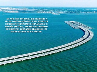 No ano 2000 foi posta em operação a
VIA de comunicação de 16 Km. entre as
cidades de Copenhague (Dinamarca) e
Malmöe (Suécia), através do estreito
 de Øresund, tornando realidade um
     sonho de mais de um século.
 