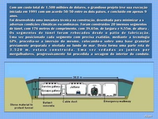 Com um custo total de 1.500 milhões de dólares, o grandioso projeto teve sua execução
iniciada em 1991 com um acordo 50/50 entre os dois paises, e concluído em apenas 9
anos.
Foi desenvolvida uma inovadora técnica na construção, desenhada para minimizar a s
adversas condições climáticas escandinavas. Foram construídos 20 imensos segmentos
de túnel, com 176 metros de comprimento, com 38,65m. de largura e 8,55m. de altura .
Os segmentos de túnel foram rebocados desde o pátio de fabricação.
Uma vez posicionado cada segmento com precisa exatidão, mediante a tecnologia
GPS, procedia-se a imersão do mesmo, colocando-o sobre uma base granular
previamente preparada e nivelada no fundo do mar. Desta forma uma parte reta de
3.520 m. estava construída. Uma vez vedadas as juntas por
mergulhadores, progressivamente foi procedida a secagem do interior do conduto.




                                                                                 clique
 