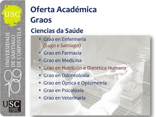 Oferta  Académica
Graos
Ciencias  da  Saúde
    Grao  en  Enfermería
    (Lugo  e  Santiago)
    Grao  en  Farmacia
    Grao  en  Medicina
    Grao  en  Nutrición  e  Dietética  Humana
    Grao  en  Odontoloxía
    Grao  en  Óptica  e  Optometría
    Grao  en  Psicoloxía
    Grao  en  Veterinaria
 
