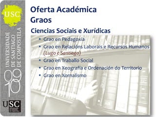 Oferta  Académica
Graos
Ciencias  Sociais e  Xurídicas
    Grao  en  Pedagoxía
    Grao  en  Relacións Laborais e  Recursos  Humanos  
    (Lugo  e  Santiago)
    Grao  en  Traballo Social
    Grao  en  Xeografía e  Ordenación  do  Territorio
    Grao  en  Xornalismo
 