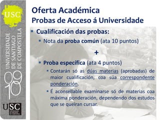 Oferta  Académica
Probas  de  Acceso  á  Universidade
 Cualificación  das  probas:
   Nota  da  proba  común  (ata  10  puntos)
                         +
   Proba  específica  (ata  4  puntos)
      Contarán só as dúas materias (aprobadas) de
      maior cualificación, coa súa correspondente
      ponderación.
      É aconsellable examinarse só de materias coa
      máxima ponderación, dependendo dos estudos
      que se queiran cursar.
 
