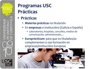 Programas  USC
Prácticas
 Prácticas
   Materias  prácticas na titulación
   En  empresas e  institucións (Galicia  e  España)
      Laboratorios,  hospitais,  concellos,  medios  de  

   Europrácticum:  para  que  os  titulados/as  
   complementen  a  súa formación  en  
   empresas/institucións Europeas
 