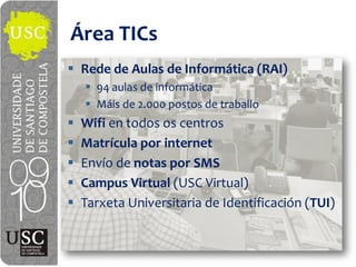 Área  TICs
 Rede  de  Aulas  de  Informática  (RAI)
   94  aulas  de  informática
   Máis de  2.000  postos de  traballo
 Wifi en  todos  os  centros
 Matrícula  por  internet
 Envío  de  notas  por  SMS
 Campus  Virtual (USC  Virtual)
 Tarxeta Universitaria  de  Identificación  (TUI)
 