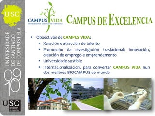 Obxectivos de  CAMPUS  VIDA:
   Xeración e atracción de talento
   Promoción da investigación traslacional: innovación,
   creación de emprego e emprendemento
   Universidade sostible
   Internacionalización, para converter CAMPUS VIDA nun
   dos mellores BIOCAMPUS do mundo
 