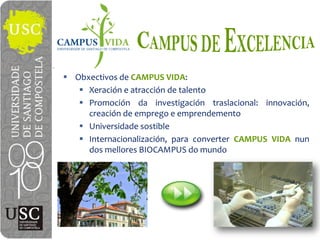 Obxectivos de  CAMPUS  VIDA:
   Xeración e atracción de talento
   Promoción da investigación traslacional: innovación,
   creación de emprego e emprendemento
   Universidade sostible
   Internacionalización, para converter CAMPUS VIDA nun
   dos mellores BIOCAMPUS do mundo
 