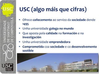 USC  (algo  máis que  cifras)
 Ofrece  coñecemento ao servizo da  sociedade dende
 1495
 Unha universidade galega  no  mundo
 Que  aposta  pola calidade na formación e  na
 investigación
 Unha universidade emprendedora
 Comprometida  coa sociedade e  co desenvolvemento
 sostible
 