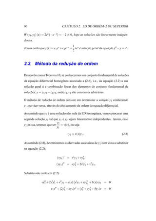 90                                   ´
                                  CAPITULO 2. ED DE ORDEM–2 OU SUPERIOR

W (y1 , y2 ) (x) = 2ex (−e−x ) = −2 = 0, logo as solucoes s˜ o linearmente indepen-
                                                     ¸˜    a
dentes.
                                       1
Temos ent˜ o que y(x) = c1 ex +c2 e−x + xex e solucao geral da equacao y′′ −y = ex .
         a                                  ´     ¸˜               ¸˜
                                       2



     ´            ¸˜
2.3 Metodo da reducao de ordem

De acordo com o Teorema 10, se conhecermos um conjunto fundamental de solucoes
                                                                          ¸˜
da equacao diferencial homog´ nea associada a (2.6), i.e., da equacao (2.2) a sua
       ¸˜                   e                                     ¸˜
solucao geral e a combinacao linear dos elementos do conjunto fundamental de
    ¸˜        ´          ¸˜
solucoes: y = c1 y1 + c2 y2 , onde c1 , c2 s˜ o constantes arbitr´ rias.
    ¸˜                                      a                    a

O m´ todo de reducao de ordem consiste em determinar a solucao y2 conhecendo
   e             ¸˜                                        ¸˜
y1 , ou vice-versa, atrav´ s do abaixamento da ordem da equacao diferencial.
                         e                                  ¸˜

Assumindo que y1 e uma solucao n˜ o nula da ED homog´ nea, vamos procurar uma
                 ´         ¸˜ a                     e
segunda solucao y2 tal que y1 e y2 sejam linearmente independentes. Assim, caso
               ¸˜
                           y2
y2 exista, teremos que ter    = v(x), ou seja
                           y1

                                       y2 = v(x)y1 .                           (2.8)

Assumindo (2.8), determinemos as derivadas sucessivas de y2 com vista a substituir
na equacao (2.2):
       ¸˜

                             (vy1 )′ = v′ y1 + vy′ ,
                                                 1

                             (vy1 )′′ = vy′′ + 2v′ y1 + v′′ y1 .
                                          1
                                                    ′



Substituindo ent˜ o em (2.2):
                a

               vy′′ + 2v′ y′ + v′′ y1 + a(x) v′ y1 + vy′ + b(x)vy1 = 0
                 1         1                           1

                        y1 v′′ + (2y′ + ay1 )v′ + (y′′ + ay′ + by1 )v = 0
                                    1               1      1
 