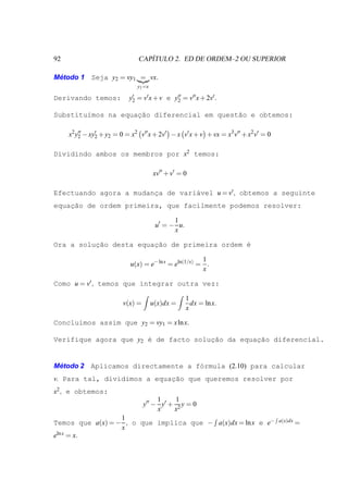 92                                ´
                               CAPITULO 2. ED DE ORDEM–2 OU SUPERIOR

Metodo 1 Seja y2 = vy1 = vx.
 ´
                               y1 =x

Derivando temos:            y′ = v′ x + v e y2 = v′′ x + 2v′ .
                             2
                                             ′′


Substitu´mos na equac˜o diferencial em quest˜o e obtemos:
        ı           ¸a                      a

     x2 y′′ − xy′ + y2 = 0 = x2 v′′ x + 2v′ − x v′ x + v + vx = x3 v′′ + x2 v′ = 0
         2      2


Dividindo ambos os membros por x2 temos:

                                       xv′′ + v′ = 0

Efectuando agora a mudanca de vari´vel u = v′ , obtemos a seguinte
                        ¸         a
    ¸˜
equacao de ordem primeira, que facilmente podemos resolver:

                                              1
                                        u′ = − u.
                                              x

Ora a solucao desta equac˜o de primeira ordem ´
          ¸˜            ¸a                    e

                                                       1
                            u(x) = e− ln x = eln(1/x) = .
                                                       x

Como u = v′ , temos que integrar outra vez:

                                                    1
                         v(x) =        u(x)dx =       dx = ln x.
                                                    x

Conclu´mos assim que y2 = vy1 = x ln x.
      ı

Verifique agora que y2 ´ de facto soluc˜o da equac˜o diferencial.
                       e              ¸a         ¸a


 ´
Metodo 2 Aplicamos directamente a f´rmula (2.10) para calcular
                                   o
v. Para tal, dividimos a equac˜o que queremos resolver por
                             ¸a
x2 , e obtemos:
                                       1     1
                                  y′′ − y′ + 2 y = 0
                                       x    x
                  1
Temos que a(x) = − , o que implica que − a(x)dx = ln x e e−                          a(x)dx =
                  x
eln x = x.
 