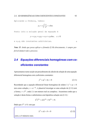 ´
2.4. ED HOMOGENEAS COM COEFICIENTES CONSTANTES                                   93

Aplicando a f´rmula, temos:
             o
                                            x
                                   y2 = x      = x ln x
                                            x2

Posto isto a solucao geral da equac˜o ´
                 ¸˜               ¸a e

                     y = c1 y1 + c2 y2 = c1 x + c2 x ln x,     x>0

e c1 , c2 s˜o constantes arbitr´rias.
           a                   a


Nota 15 Ainda que possa aplicar a f´ rmula (2.10) directamente, e sempre pre-
                                   o                            ´
fer´vel deduzir todo o processo.
   ı



        ¸˜                     ´
2.4 Equacoes diferenciais homogeneas com co-
        eﬁcientes constantes

Apresentamos nesta seccao um procedimento de c´ lculo da solucao de uma equacao
                      ¸˜                      a              ¸˜             ¸˜
diferencial homog´ nea com coeﬁcientes constantes:
                 e

                                    y′′ + ay′ + by = 0                        (2.11)

Recordando que a equacao diferencial linear homog´ nea de ordem–1 y′ + ay = 0
                     ¸˜                          e
tem como solucao y = ce−ax , e plaus´vel investigar se uma solucao de (2.11) ter´
             ¸˜              ´      ı                          ¸˜               a
a forma y = eλ x , onde λ e um n´ mero real ou complexo. Assumimos ent˜ o que a
                          ´     u                                     a
solucao e desta forma e substitu´mos esta hipot´ tica solucao em (2.11) :
    ¸˜ ´                        ı              e          ¸˜

                             λ 2 eλ x + aλ eλ x + beλ x = 0.

Dado que eλ x = 0, vem que


                                   λ 2 + aλ + b = 0                         (2.12)

com a e b n´ meros reais.
           u
 