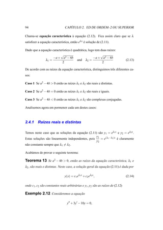 94                                  ´
                                 CAPITULO 2. ED DE ORDEM–2 OU SUPERIOR

Chama-se equacao caracter´stica a equacao (2.12). Fica assim claro que se λ
             ¸˜          ı      `     ¸˜
satisﬁzer a equacao caracter´stica, ent˜ o eλ x e solucao de (2.11).
                ¸˜          ı          a        ´     ¸˜

Dado que a equacao caracter´stica e quadr´ tica, logo tem duas ra´zes:
               ¸˜          ı      ´      a                       ı
                         √                                √
                    −a + a2 − 4b                    −a + a2 − 4b
              λ1 =                     and λ2 =                                      (2.13)
                           2                               2

De acordo com as ra´zes da equacao caracter´stica, distinguimos trˆ s diferentes ca-
                   ı           ¸˜          ı                      e
sos:

Caso 1 Se a2 − 4b > 0 ent˜ o as ra´zes λ1 e λ2 s˜ o reais e distintas.
                         a        ı             a

Caso 2 Se a2 − 4b = 0 ent˜ o as ra´zes λ1 e λ2 s˜ o reais e iguais.
                         a        ı             a

Caso 3 Se a2 − 4b < 0 ent˜ o as ra´zes λ1 e λ2 s˜ o complexas conjugadas.
                         a        ı             a

Analisemos agora em pormenor cada um destes casos:



2.4.1     Ra´zes reais e distintas
            ı

Temos neste caso que as solucoes da equacao (2.11) s˜ o y1 = eλ1 x e y2 = eλ2 x .
                              ¸˜          ¸˜           a
                                                    y1
Estas solucoes s˜ o linearmente independentes, pois
           ¸˜    a                                      = e(λ1 −λ2 )x e claramente
                                                                      ´
                                                    y2
n˜ o constante sempre que λ1 = λ2 .
 a

Acab´ mos de provar o seguinte teorema:
    a

Teorema 13 Se a2 − 4b > 0, ent˜ o as ra´zes da equacao caracter´stica, λ1 e
                              a        ı           ¸˜          ı
λ2 , s˜ o reais e distintas. Neste caso, a solucao geral da equacao (2.11) e dada por
      a                                        ¸˜               ¸˜         ´

                                 y(x) = c1 eλ1 x + c2 eλ2 x ,                        (2.14)

onde c1 , c2 s˜ o constantes reais arbitr´ rias e y1 , y2 s˜ o as ra´zes de (2.12)
              a                          a                 a        ı

Exemplo 2.12 Consideremos a equacao
                                ¸˜

                                   y′′ + 3y′ − 10y = 0,
 