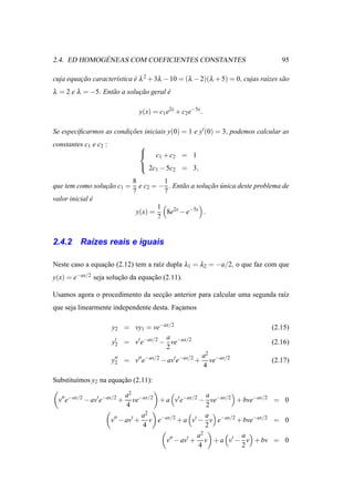 ´
2.4. ED HOMOGENEAS COM COEFICIENTES CONSTANTES                                  95

cuja equacao caracter´stica e λ 2 + 3λ − 10 = (λ − 2)(λ + 5) = 0, cujas ra´zes s˜ o
         ¸˜          ı      ´                                             ı     a
λ = 2 e λ = −5. Ent˜ o a solucao geral e
                   a         ¸˜        ´

                                y(x) = c1 e2x + c2 e−5x .

Se especiﬁcarmos as condicoes iniciais y(0) = 1 e y′ (0) = 3, podemos calcular as
                         ¸˜
constantes c1 e c2 :            
                                       c1 + c2 = 1
                                 2c − 5c = 3,
                                    1    2

                              8         1
que tem como solucao c1 =
                 ¸˜             e c2 = − . Ent˜ o a solucao unica deste problema de
                                              a         ¸˜ ´
                              7         7
valor inicial e
              ´
                                        1
                               y(x) =     8e2x − e−5x .
                                        7


2.4.2     Ra´zes reais e iguais
            ı

Neste caso a equacao (2.12) tem a ra´z dupla λ1 = λ2 = −a/2, o que faz com que
                 ¸˜                 ı
y(x) = e−ax/2 seja solucao da equacao (2.11).
                       ¸˜         ¸˜

Usamos agora o procedimento da seccao anterior para calcular uma segunda ra´z
                                  ¸˜                                       ı
que seja linearmente independente desta. Facamos
                                           ¸

                       y2 = vy1 = ve−ax/2                                    (2.15)
                                       a
                       y′ = v′ e−ax/2 − ve−ax/2
                        2                                                    (2.16)
                                       2
                                                         a2 −ax/2
                       y′′ = v′′ e−ax/2 − av′ e−ax/2 +
                        2                                  ve                (2.17)
                                                         4

Substitu´mos y2 na equacao (2.11):
        ı              ¸˜

                             a2 −ax/2                   a
  v′′ e−ax/2 − av′ e−ax/2 +     ve     + a v′ e−ax/2 − ve−ax/2 + bve−ax/2 = 0
                              4                         2
                                   a 2                  a
                       v′′ − av′ + v e−ax/2 + a v′ − v e−ax/2 + bve−ax/2 = 0
                                   4                    2
                                                    a 2         a
                                         v′′ − av′ + v + a v′ − v + bv = 0
                                                     4          2
 