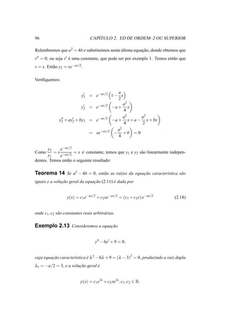 96                                  ´
                                 CAPITULO 2. ED DE ORDEM–2 OU SUPERIOR

Relembremos que a2 = 4b e substitu´mos nesta ultima equacao, donde obtemos que
                                  ı          ´          ¸˜
v′′ = 0, ou seja v′ e uma constante, que pode ser por exemplo 1. Temos ent˜ o que
                    ´                                                     a
v = x. Ent˜ o y2 = xe−ax/2 .
          a

Veriﬁquemos:

                                          a
                           y′ = e−ax/2 1 − x
                            2
                                          2
                                             a2
                           y′ = e−ax/2 −a + x
                            2
                                             4
                                             a2    a2
              y′′ + ay′ + by2 = e−ax/2 −a + x + a − x + bx
               2      2
                                             4     2
                                          a2
                              = xe−ax/2 − + b = 0
                                          4

       y2    e−ax/2
Como      = x −ax/2 = x = constante, temos que y1 e y2 s˜ o linearmente indepen-
                                                        a
       y1    e
dentes. Temos ent˜ o o seguinte resultado:
                 a

Teorema 14 Se a2 − 4b = 0, ent˜ o as ra´zes da equacao caracter´stica s˜ o
                              a        ı           ¸˜          ı       a
iguais e a solucao geral da equacao (2.11) e dada por
               ¸˜               ¸˜         ´


                   y(x) = c1 e−ax/2 + c2 xe−ax/2 = (c1 + c2 x) e−ax/2       (2.18)


onde c1 , c2 s˜ o constantes reais arbitr´ rias.
              a                          a

Exemplo 2.13 Consideremos a equacao
                                ¸˜


                                    y′′ − 6y′ + 9 = 0,


cuja equacao caracter´stica e λ 2 − 6λ + 9 = (λ − 3)2 = 0, produzindo a ra´z dupla
         ¸˜          ı      ´                                             ı
λ1 = −a/2 = 3, e a solucao geral e
                       ¸˜        ´


                           y(x) = c1 e3x + c2 xe3x , c1 , c2 ∈ R.
 