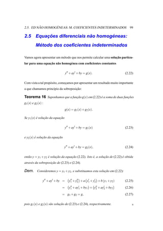 ˜       ´
2.5. ED NAO HOMOGENEAS: M. COEFICIENTES INDETERMINADOS                           99

        ¸˜                 ˜       ´
2.5 Equacoes diferenciais nao homogeneas:
           ´
          Metodo dos coeﬁcientes indeterminados

                                                                   ¸˜
Vamos agora apresentar um m´ todo que nos permite calcular uma solucao particu-
                           e
                 ¸˜ a
lar para uma equacao n˜ o homog´ nea com coeﬁcientes constantes
                               e

                                   y′′ + ay′ + by = g(x).                    (2.22)

Com vista a tal prop´ sito, comecamos por apresentar um resultado muito importante
                    o           ¸
a que chamamos princ´pio da sobreposicao:
                    ı                ¸˜

Teorema 16 Suponhamos que a funcao g(x) em (2.22) e a soma de duas funcoes
                               ¸˜                 ´                   ¸˜
g1 (x) e g2 (x) :
                                 g(x) = g1 (x) + g2 (x).

Se y1 (x) e solucao da equacao
          ´     ¸˜         ¸˜

                                   y′′ + ay′ + by = g1 (x)                   (2.23)

e y2 (x) e solucao da equacao
         ´     ¸˜         ¸˜

                                y′′ + ay′ + by = g2 (x),                     (2.24)

ent˜ o y = y1 + y2 e solucao da equacao (2.22). Isto e, a solucao de (2.22) e obtida
   a               ´     ¸˜         ¸˜               ´        ¸˜            ´
atrav´ s da sobreposicao de (2.23) e (2.24).
     e               ¸˜

Dem. Consideremos y = y1 + y2 , e substituamos esta solucao em (2.22):
                                                        ¸˜

                y′′ + ay′ + by =      y′′ + y2 + a y1 + y′ + b (y1 + y2 )
                                       1
                                             ′′     ′
                                                         2                   (2.25)

                              =       y′′ + ay′ + by1 + y′′ + ay′ + by2
                                       1      1          2      2            (2.26)

                              = g1 + g2 = g,                                 (2.27)

pois g1 (x) e g2 (x) s˜ o solucao de (2.23) e (2.24), respectivamente.
                      a       ¸˜
 