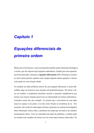 Cap´tulo 1
   ı


    ¸˜
Equacoes diferenciais de
primeira ordem

Muitas s˜ o as leis b´ sicas, e mais recentemente tamb´ m muitos fen´ menos biol´ gicos
        a            a                                e             o           o
e sociais, que s˜ o expressos por equacoes matem´ ticas. Sempre que estas equacoes
                a                     ¸˜        a                             ¸˜
                                  ¸˜
envolvem derivadas, chamam-se equacoes diferenciais (ED). Pretende-se mostrar
no in´cio deste primeiro cap´tulo como surgem algumas destas equacoes e ilustrar
     ı                      ı                                    ¸˜
como pode ser a sua solucao obtida.
                        ¸˜

Ao modelar um dado problema atrav´ s de uma equacao diferencial, a maior diﬁ-
                                 e              ¸˜
culdade surge em descrever uma situacao real quantitativamente. De forma a ob-
                                    ¸˜
ter um modelo, e usualmente necess´ rio recorrer a assercoes simpliﬁcativas que
               ´                  a                     ¸˜
tornem essa mesma situacao pass´vel de ser representada em termos matem´ ticos.
                       ¸˜      ı                                       a
Assercoes usuais s˜ o, por exemplo: (i) assumir que o movimento de uma dada
     ¸˜           a
massa no espaco e um ponto e (ii) n˜ o existe friccao na resistˆ ncia do ar. Tais
             ¸ ´                   a              ¸˜           e
assercoes, n˜ o sendo de modo algum realistas, permitem ao cientista (investigador)
     ¸˜     a
obter informacao valiosa sobre o problema real ainda que servindo-se de modelos
             ¸˜
extremamente ideais. Uma vez entendida uma parte do problema, o modelo pode
ser tornado mais complexo de forma a ter em conta outros factores observados. No

                                          1
 