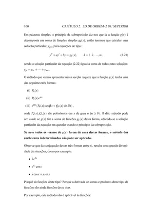 100                                      ´
                                      CAPITULO 2. ED DE ORDEM–2 OU SUPERIOR

Em palavras simples, o princ´pio da sobreposicao diz-nos que se a funcao g(x) e
                            ı                ¸˜                      ¸˜       ´
decomposta em soma de funcoes simples gk (x), ent˜ o teremos que calcular uma
                         ¸˜                      a
solucao particular, y pk , para equacoes do tipo :
    ¸˜                              ¸˜

                            y′′ + ay′ + by = gk (x),   k = 1, 2, . . ., m,   (2.28)

sendo a solucao particular da equacao (2.22) igual a soma de todas estas solucoes:
            ¸˜                    ¸˜               `                         ¸˜
y p = y1k + · · · + ymk .

O m´ todo que vamos apresentar nesta seccao requere que a funcao g(x) tenha uma
   e                                    ¸˜                   ¸˜
das seguintes trˆ s formas:
                e

   (i) Pn (x)

  (ii) Pn (x)eα x

 (iii) eα x (Pn (x) cos β x + Qn (x) sin β x) ,

onde Pn (x), Qn (x) s˜ o polin´ mios em x de grau n (n ≥ 0). O dito m´ todo pode
                     a        o                                      e
ser usado se g(x) for a soma de funcoes gk (x) desta forma, obtendo-se a solucao
                                   ¸˜                                        ¸˜
particular da equacao em quest˜ o usando o princ´pio da sobreposicao.
                  ¸˜          a                 ı                ¸˜

Se nem todos os termos de g(x) forem de uma destas formas, o m´ todo dos
                                                              e
coeﬁcientes indeterminados n˜ o pode ser aplicado.
                            a

Observe que da conjugacao destas trˆ s formas entre si, resulta uma grande diversi-
                      ¸˜           e
dade de situacoes, como por exemplo:
             ¸˜

    • 2e3x

    • e4x cos x

    • x cos x + x sin x

Porquˆ s´ funcoes deste tipo? Porque a derivada de somas e produtos deste tipo de
     e o     ¸˜
funcoes s˜ o ainda funcoes deste tipo.
   ¸˜    a            ¸˜

Por exemplo, este m´ todo n˜ o e aplic´ vel as funcoes:
                   e       a ´        a     `     ¸˜
 
