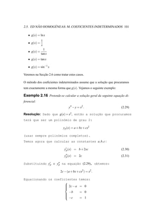 ˜       ´
2.5. ED NAO HOMOGENEAS: M. COEFICIENTES INDETERMINADOS 101

   • g(x) = ln x
              1
   • g(x) =
              x
                1
   • g(x) =
              tan x
   • g(x) = tan x

   • g(x) = sin−1 x

Veremos na Seccao 2.6 como tratar estes casos.
              ¸˜

O m´ todo dos coeﬁcientes indeterminados assume que a solucao que procuramos
   e                                                      ¸˜
tem exactamente a mesma forma que g(x). Vejamos o seguinte exemplo:

Exemplo 2.16 Pretende-se calcular a solucao geral da seguinte equacao di-
                                        ¸˜                        ¸˜
ferencial:
                                   y′′ − y = x2 .                     (2.29)

Resolucao: Dado que g(x) = x2 , ent˜o a soluc˜o que procuramos
      ¸˜                           a        ¸a
ter´ que ser um polin´mio de grau 2:
   a                 o

                              y p (x) = a + bx + cx2

(usar sempre polin´mios completos).
                  o
Temos agora que calcular as constantes a, b, c :

                               y′p (x) = b + 2xc                      (2.30)

                               y′′ (x) = 2c
                                p                                     (2.31)

Substituindo y′p e y′′ na equacao (2.29), obtemos:
                    p         ¸˜

                            2c − (a + bx + cx2 ) = x2 .

Equacionando os coeficientes                temos:
                      
                       2c − a
                                           = 0
                      
                      
                        −b                  = 0
                      
                      
                      
                       −c                  = 1
 