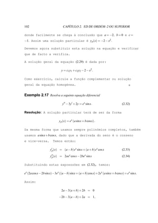 102                                ´
                                CAPITULO 2. ED DE ORDEM–2 OU SUPERIOR

donde facilmente se chega ` conclus˜o que a = −2, b = 0 e c =
                          a        a
−1. Assim uma soluc˜o particular ´ y p (x) = −2 − x2 .
                  ¸a             e

Devemos agora substituir esta solucao na equac˜o e verificar
                                  ¸˜         ¸a
que de facto a verifica.

A solucao geral da equac˜o (2.29) ´ dada por:
      ¸˜               ¸a         e

                               y = c1 y1 + c2 y2 − 2 − x2 .

Como exerc´cio, calcule a funcao complementar ou soluc˜o
          ı                  ¸˜                      ¸a
             ¸˜
geral da equacao homog´nea.
                      e


Exemplo 2.17 Resolva a seguinte equacao diferencial
                                    ¸˜

                                y′′ − 3y′ + 2y = ex sin x.                         (2.32)

      ¸˜
Resolucao: A solucao particular ter´ de ser da forma
                 ¸˜                a

                             y p (x) = ex (a sin x + b cos x) .

Da mesma forma que usamos sempre polin´mios completos, tamb´m
                                      o                    e
usamos a sin x+b cos x, dado que a derivada do seno ´ o cosseno
                                                    e
e vice-versa.           Temos ent˜o:
                                 a

                     y′p (x) = (a − b) ex sin x + (a + b) ex cos x                 (2.33)

                     y′′ (x) = 2aex cos x − 2bex sin x
                      p                                                            (2.34)

Substituindo estas express˜es em (2.32), temos:
                          o

ex (2a cos x − 2b sin x)−3ex ((a − b) sin x + (a + b) cos x)+2ex (a sin x + b cos x) = ex sin x.

Assim:

                               2a − 3(a + b) + 2b = 0

                             −2b − 3(a − b) + 2a = 1,
 