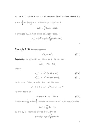 ˜       ´
2.5. ED NAO HOMOGENEAS: M. COEFICIENTES INDETERMINADOS 103

         1      1
e a=−      e b=   e a soluc˜o particular ´:
                              ¸a                  e
         2      2
                               ex
                      y p (x) = (cos x − sin x) .
                                2

A equacao (2.32) tem como soluc˜o geral:
      ¸˜                      ¸a
                                             ex
                   y(x) = c1 e2x + c2 ex +      (cos x − sin x) .
                                             2



Exemplo 2.18 Resolva a equacao
                           ¸˜

                                y′′ + y = xe2x .                    (2.35)

      ¸˜
Resolucao: A soluc˜o particular ´ da forma:
                 ¸a             e

                            y p (x) = e2x (a + bx) .

Ent˜o:
   a

                       y′p (x) = e2x (2a + b + 2bx)                 (2.36)

                       y′′ (x) = e2x (4a + 4b + 4bx) .
                        p                                           (2.37)

                           ¸˜
Depois de feita a substituicao obtemos:

                  e2x (4a + 4b + 4bx) + e2x (a + bx) = xe2x .

Do que resulta:

                        5a + 4b = 0        e     5b = 1.            (2.38)
               4      1
Ent˜o a = −
   a             e b = , donde resulta a soluc˜o particular
                                             ¸a
              25      5
                                        e2x
                            y p (x) =       (5x − 4) .
                                        25
Ou seja, a solucao geral de (2.35) ´:
               ¸˜                  e
                                             e2x
                       y = c1 y1 + c2 y2 +       (5x − 4) .
                                             25
 