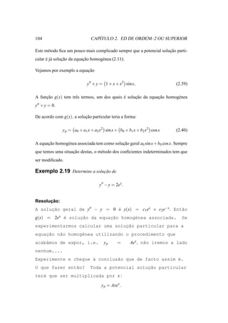 104                              ´
                              CAPITULO 2. ED DE ORDEM–2 OU SUPERIOR

Este m´ todo ﬁca um pouco mais complicado sempre que a potencial solucao parti-
      e                                                              ¸˜
cular e j´ solucao da equacao homog´ nea (2.11).
      ´ a      ¸˜         ¸˜       e

Vejamos por exemplo a equacao
                          ¸˜

                            y′′ + y = 1 + x + x2 sin x,                    (2.39)

A funcao g(x) tem trˆ s termos, um dos quais e solucao da equacao homog´ nea
     ¸˜             e                        ´     ¸˜         ¸˜       e
y′′ + y = 0.

De acordo com g(x), a solucao particular teria a forma:
                          ¸˜

               y p = a0 + a1 x + a2 x2 sin x + b0 + b1 x + b2 x2 cos x     (2.40)

A equacao homog´ nea associada tem como solucao geral a0 sin x + b0 cos x. Sempre
      ¸˜       e                            ¸˜
que temos uma situacao destas, o m´ todo dos coeﬁcientes indeterminados tem que
                   ¸˜             e
ser modiﬁcado.

Exemplo 2.19 Determine a solucao de
                             ¸˜

                                   y′′ − y = 2ex .


      ¸˜
Resolucao:
A solucao geral de y′′ − y = 0 ´ y(x) = c1 ex + c2 e−x . Ent˜o
      ¸˜                       e                            a
g(x) = 2ex ´ soluc˜o da equac˜o homog´nea associada.
           e     ¸a         ¸a       e                                        Se
                                 ¸˜
experimentarmos calcular uma solucao particular para a
    ¸˜
equacao n˜o homog´nea utilizando o procedimento que
         a       e
acab´mos de expor, i.e.
    a                                 yp      =      Aex , n˜o iremos a lado
                                                            a
nenhum....
Experimente e chegue ` conclus˜o que de facto assim ´.
                     a        a                     e
O que fazer ent˜o?
               a                                   ¸˜
                              Toda a potencial solucao particular
ter´ que ser multiplicada por x :
   a

                                    y p = Axex .
 