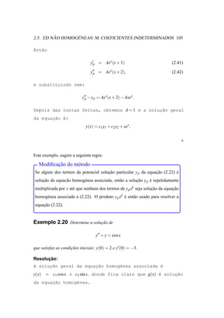 ˜       ´
2.5. ED NAO HOMOGENEAS: M. COEFICIENTES INDETERMINADOS 105

Ent˜o
   a

                                y′p = Aex (x + 1)                         (2.41)

                                y′′ = Aex (x + 2),
                                 p                                        (2.42)

e substituindo vem:

                           y′′ − y p = Aex (x + 2) − Axex .
                            p


Depois das contas feitas, obtemos A = 1 e a solucao geral
                                                ¸˜
da equac˜o ´:
       ¸a e
                             y(x) = c1 y1 + c2 y2 + xex .




Este exemplo, sugere a seguinte regra:

          ¸˜
   Modiﬁcacao do m´ todo
                  e
Se algum dos termos da potencial solucao particular y p da equacao (2.22) e
                                     ¸˜                        ¸˜         ´
solucao da equac˜ o homog´ nea associada, ent˜ o a solucao y p e repetidamente
    ¸˜          a        e                   a         ¸˜      ´
multiplicada por x at´ que nenhum dos termos de y p xk seja solucao da equacao
                     e                                          ¸˜         ¸˜
homog´ nea associada a (2.22). O produto y p xk e ent˜ o usado para resolver a
     e                                          ´    a
equacao (2.22).
    ¸˜


Exemplo 2.20 Determine a solucao de
                             ¸˜

                                   y′′ + y = cos x

que satisfaz as condicoes iniciais: y(0) = 2 e y′ (0) = −3.
                     ¸˜

      ¸˜
Resolucao:
A solucao geral da equac˜o homog´nea associada e
      ¸˜               ¸a       e              ´
y(x) = c1 cos x + c2 sin x, donde fica claro que g(x) ´ soluc˜o
                                                      e     ¸a
       ¸˜
da equacao homog´nea.
                e
 