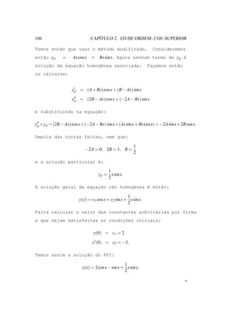 106                             ´
                             CAPITULO 2. ED DE ORDEM–2 OU SUPERIOR

Temos ent˜o que usar o m´todo modificado.
         a              e                                        Consideremos
ent˜o y p
   a          =     Ax cos x + Bx sin x. Agora nenhum termo de y p ´
                                                                   e
solucao da equac˜o homog´nea associada.
    ¸˜         ¸a       e                                      Facamos ent˜o
                                                                 ¸        a
os c´lculos:
    a


                   y′p = (A + Bx) cos x + (B − Ax) sin x

                   y′′ = (2B − Ax) cos x + (−2A − Bx) sin x
                    p


                      ¸˜
e substituindo na equacao:

y′′ +y p = (2B − Ax) cos x+(−2A − Bx) sin x+(Ax sin x + Bx cos x) = −2A sin x+2B cos x.
 p


Depois das contas feitas, vem que:

                                                      1
                           −2A = 0, 2B = 1, B =
                                                      2

e a solucao particular ´:
        ¸˜             e

                                       1
                                  y p = x sin x.
                                       2

A soluc˜o geral da equacao n˜o homog´nea ´ ent˜o:
      ¸a               ¸˜   a       e    e    a

                                                   1
                       y(x) = c1 cos x + c2 sin x + x sin x.
                                                   2

Falta calcular o valor das constantes arbitr´rias por forma
                                            a
                                ¸˜
a que sejam satisfeitas as condicoes iniciais:

                               y(0) = c1 = 2

                              y′ (0) = c2 = −3.

Temos assim a soluc˜o do PVI:
                  ¸a

                                                 1
                         y(x) = 2 cos x − sin x + x sin x.
                                                 2
 