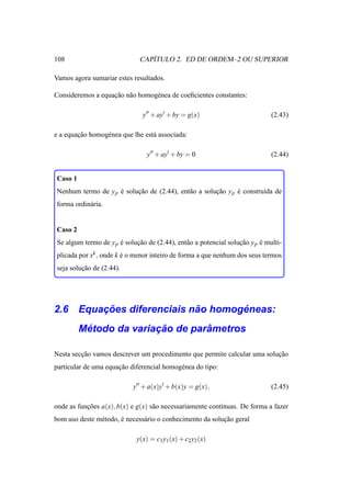 108                              ´
                              CAPITULO 2. ED DE ORDEM–2 OU SUPERIOR

Vamos agora sumariar estes resultados.

Consideremos a equacao n˜ o homog´ nea de coeﬁcientes constantes:
                   ¸˜ a          e

                               y′′ + ay′ + by = g(x)                          (2.43)

e a equacao homog´ nea que lhe est´ associada:
        ¸˜       e                a

                                 y′′ + ay′ + by = 0                           (2.44)


Caso 1
Nenhum termo de y p e solucao de (2.44), ent˜ o a solucao y p e constru´da de
                    ´     ¸˜                a         ¸˜      ´        ı
forma ordin´ ria.
           a


Caso 2
Se algum termo de y p e solucao de (2.44), ent˜ o a potencial solucao y p e multi-
                      ´     ¸˜                a                   ¸˜      ´
plicada por xk , onde k e o menor inteiro de forma a que nenhum dos seus termos
                        ´
seja solucao de (2.44).
         ¸˜




        ¸˜                 ˜       ´
2.6 Equacoes diferenciais nao homogeneas:
          ´             ¸˜        ˆ
         Metodo da variacao de parametros

Nesta seccao vamos descrever um procedimento que permite calcular uma solucao
         ¸˜                                                               ¸˜
particular de uma equacao diferencial homog´ nea do tipo:
                      ¸˜                   e

                           y′′ + a(x)y′ + b(x)y = g(x),                       (2.45)

onde as funcoes a(x), b(x) e g(x) s˜ o necessariamente cont´nuas. De forma a fazer
           ¸˜                      a                       ı
bom uso deste m´ todo, e necess´ rio o conhecimento da solucao geral
               e       ´       a                           ¸˜

                             y(x) = c1 y1 (x) + c2 y2 (x)
 