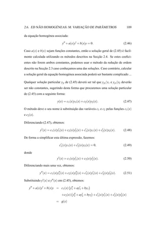 ˜       ´              ¸˜        ˆ
2.6. ED NAO HOMOGENEAS: M. VARIACAO DE PARAMETROS                                       109

da equacao homog´ nea associada:
       ¸˜       e

                                y′′ + a(x)y′ + b(x)y = 0.                            (2.46)

Caso a(x) e b(x) sejam funcoes constantes, ent˜ o a solucao geral de (2.45) e facil-
                          ¸˜                  a         ¸˜                  ´
mente calculada utilizando os m´ todos descritos na Seccao 2.4. Se estes coeﬁci-
                               e                       ¸˜
entes n˜ o forem ambos constantes, podemos usar o m´ todo da reducao de ordem
       a                                           e             ¸˜
descrito na Seccao 2.3 caso conhecamos uma das solucoes. Caso contr´ rio, calcular
               ¸˜                ¸                 ¸˜              a
a solucao geral da equacao homog´ nea associada poder´ ser bastante complicado ...
      ¸˜               ¸˜       e                    a

Qualquer solucao particular y p de (2.45) dever´ ser tal que y p /y1 e y p /y2 dever˜ o
             ¸˜                                a                                    a
ser n˜ o constantes, sugerindo desta forma que procuremos uma solucao particular
     a                                                            ¸˜
de (2.45) com a seguinte forma:

                            y(x) = c1 (x)y1 (x) + c2 (x)y2 (x).                      (2.47)

O m´ todo deve o seu nome a substituicao das vari´ veis c1 e c2 pelas funcoes c1 (x)
   e                      `          ¸˜          a                       ¸˜
e c2 (x).

Diferenciando (2.47), obtemos:

             y′ (x) = c1 (x)y′ (x) + c2 (x)y′ (x) + c′ (x)y1 (x) + c′ (x)y2 (x).
                             1              2        1              2                (2.48)

De forma a simpliﬁcar esta ultima express˜ o, fazemos:
                           ´             a

                              c′ (x)y1 (x) + c′ (x)y2 (x) = 0,
                               1              2                                      (2.49)

donde
                            y′ (x) = c1 (x)y′ (x) + c2 (x)y′ (x).
                                            1              2                         (2.50)

Diferenciando mais uma vez, obtemos:

            y′′ (x) = c1 (x)y′′ (x) + c2 (x)y′′ (x) + c′ (x)y′ (x) + c′ (x)y′ (x).
                             1               2         1     1        2     2        (2.51)

Substituindo y′ (x) e y′′ (x) em (2.45), obtemos:

    y′′ + a(x)y′ + b(x)y = c1 (x) y′′ + ay′ + by1
                                   1      1

                                +c2 (x) y′′ + ay′ + by2 + c′ (x)y′ (x) + c′ (x)y′ (x)
                                         2      2          1     1        2     2

                           = g(x)
 