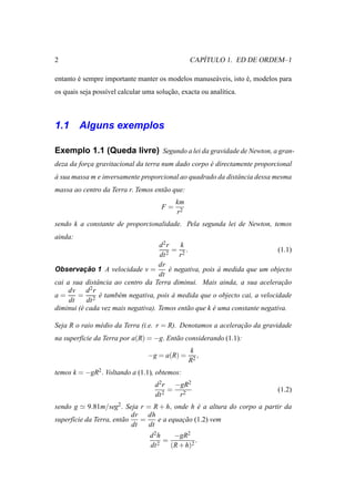 2                                                  ´
                                                CAPITULO 1. ED DE ORDEM–1

entanto e sempre importante manter os modelos manuse´ veis, isto e, modelos para
        ´                                           a            ´
os quais seja poss´vel calcular uma solucao, exacta ou anal´tica.
                  ı                     ¸˜                 ı



1.1 Alguns exemplos

Exemplo 1.1 (Queda livre) Segundo a lei da gravidade de Newton, a gran-
deza da forca gravitacional da terra num dado corpo e directamente proporcional
           ¸                                        ´
a sua massa m e inversamente proporcional ao quadrado da distˆ ncia dessa mesma
`                                                            a
massa ao centro da Terra r. Temos ent˜ o que:
                                     a
                                           km
                                      F=
                                           r2
sendo k a constante de proporcionalidade. Pela segunda lei de Newton, temos
ainda:
                                    d2r      k
                                       2
                                           = 2.                              (1.1)
                                    dt       r
                                    dr
Observacao 1 A velocidade v =
           ¸˜                           e negativa, pois a medida que um objecto
                                         ´               `
                                    dt
cai a sua distˆ ncia ao centro da Terra diminui. Mais ainda, a sua aceleracao
               a                                                              ¸˜
     dv d 2 r
a=      = 2 e tamb´ m negativa, pois a medida que o objecto cai, a velocidade
                ´     e                    `
     dt     dt
diminui (´ cada vez mais negativa). Temos ent˜ o que k e uma constante negativa.
         e                                     a       ´

Seja R o raio m´ dio da Terra (i.e. r = R). Denotamos a aceleracao da gravidade
               e                                               ¸˜
na superf´cie da Terra por a(R) = −g. Ent˜ o considerando (1.1):
         ı                               a
                                                k
                                 −g = a(R) =       ,
                                                R2
temos k = −gR2 . Voltando a (1.1), obtemos:
                                   d 2 r −gR2
                                        = 2                                  (1.2)
                                   dt 2   r
sendo g ≃ 9.81m/seg2. Seja r = R + h, onde h e a altura do corpo a partir da
                                                 ´
                            dr dh
superf´cie da Terra, ent˜ o
      ı                 a      =    e a equacao (1.2) vem
                                            ¸˜
                            dt   dt
                                  d 2h    −gR2
                                       =          .
                                  dt 2   (R + h)2
 