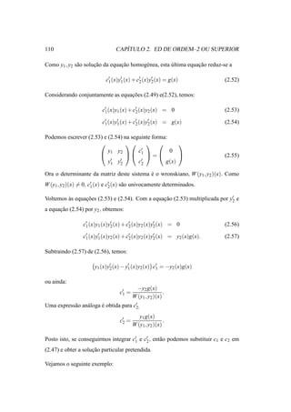 110                                ´
                                CAPITULO 2. ED DE ORDEM–2 OU SUPERIOR

Como y1 , y2 s˜ o solucao da equacao homog´ nea, esta ultima equacao reduz-se a
              a       ¸˜         ¸˜       e           ´          ¸˜

                           c′ (x)y1 (x) + c′ (x)y′ (x) = g(x)
                            1
                                  ′
                                           2     2                          (2.52)

Considerando conjuntamente as equacoes (2.49) e(2.52), temos:
                                  ¸˜

                          c1 (x)y1 (x) + c′ (x)y2 (x) = 0
                           ′
                                          2                                 (2.53)

                          c′ (x)y1 (x) + c′ (x)y′ (x) = g(x)
                           1
                                 ′
                                          2     2                           (2.54)

Podemos escrever (2.53) e (2.54) na seguinte forma:
                                                  
                          y1 y2        c′           0
                                  1  =                                (2.55)
                           ′ y′
                          y1 2          ′
                                       c2         g(x)

Ora o determinante da matriz deste sistema e o wronskiano, W (y1 , y2 )(x). Como
                                           ´
W (y1 , y2 )(x) = 0, c′ (x) e c′ (x) s˜ o univocamente determinados.
                      1        2      a

Voltemos as equacoes (2.53) e (2.54). Com a equacao (2.53) multiplicada por y′ e
         `      ¸˜                              ¸˜                           2

a equacao (2.54) por y2 , obtemos:
      ¸˜

                 c′ (x)y1 (x)y2 (x) + c′ (x)y2 (x)y′ (x) = 0
                  1
                              ′
                                       2           2                        (2.56)

                 c′ (x)y′ (x)y2 (x) + c′ (x)y2 (x)y′ (x) = y2 (x)g(x).
                  1     1              2           2                        (2.57)

Subtraindo (2.57) de (2.56), temos:

                      y1 (x)y′ (x) − y′ (x)y2 (x) c′ = −y2 (x)g(x)
                             2        1            1


ou ainda:
                                   ′      −y2 g(x)
                                  c1 =                   .
                                         W (y1 , y2 )(x)
Uma express˜ o an´ loga e obtida para c′
           a     a      ´              2:

                                            y1 g(x)
                                  c′ =
                                   2                     .
                                         W (y1 , y2 )(x)

Posto isto, se conseguirmos integrar c′ e c′ , ent˜ o podemos substituir c1 e c2 em
                                      1    2      a
(2.47) e obter a solucao particular pretendida.
                     ¸˜

Vejamos o seguinte exemplo:
 
