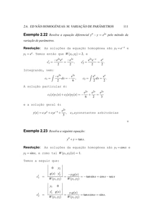 ˜       ´              ¸˜        ˆ
2.6. ED NAO HOMOGENEAS: M. VARIACAO DE PARAMETROS                                         111

Exemplo 2.22 Resolva a equacao diferencial y′′ − y = e2x pelo m´ todo da
                           ¸˜                                  e
variacao de parˆ metros.
     ¸˜        a

      ¸˜
Resolucao:      As solucoes da equac˜o homog´nea s˜o y1 = e−x e
                       ¸˜          ¸a       e     a
y1 = ex . Temos ent˜o que W (y1 , y2 ) = 2, e
                   a
                              −e2x ex −e3x                      e2x e−x ex
                    c′ =
                     1               =     ,             c′ =
                                                          2            = .
                                2      2                           2    2
Integrando, vem:
                              −e3x       e3x                        ex     ex
                   c1 =            dx = − ,                c2 =        dx = .
                               2          6                         2      2
A solucao particular ´:
      ¸˜             e
                                                            e2x e2x e2x
                    c1 (x)y1 (x) + c2 (x)y2 (x) = −            +   =
                                                             6   2   3

e a soluc˜o geral ´:
        ¸a        e
                                     e2x
       y(x) = c1 ex + c2 e−x +           ,     c1 , c2 constantes arbitr´rias
                                                                        a
                                      3




Exemplo 2.23 Resolva a seguinte equacao:
                                    ¸˜

                                             y′′ + y = tan x.

      ¸˜
Resolucao:      As solucoes da equacao homog´nea s˜o y1 = cos x e
                       ¸˜          ¸˜       e     a
y2 = sin x, e como tal W (y1 , y2 )(x) = 1.

Temos a seguir que:

                          0     y2
                      g(x) y′
                            2                −y2 g(x)
          c′
           1   =                       =                  = − tan sin x = cos x − sec x
                     W (y1 , y2 )            W (y1 , y2 )

                      y1        0
                      y′ g(x)
                       1                      y1 g(x)
          c′
           2   =                       =                  = tan x cos x = sin x.
                     W (y1 , y2 )            W (y1 , y2 )
 