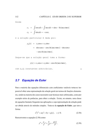 112                                ´
                                CAPITULO 2. ED DE ORDEM–2 OU SUPERIOR

Donde

               c1 =       cos xdx −      sec xdx = sin x − ln |sec x tan x|

               c2 =       sin xdx = −cosx,

e a soluc˜o particular ´ dada por:
        ¸a             e

               y p (x) = c1 cos x + c2 sin x

                       = sin x cos x − cos x ln |sec x tan x| − sin x cos x

                           − cos x ln |sec x tan x| .

                   ¸˜
Segue-se que a solucao geral toma a forma:

                   y(x) = c1 cos x + c2 sin x − cos x ln |sec x tan x| ,

com c1 , c2 constantes arbitr´rias.
                             a




        ¸˜
2.7 Equacao de Euler

Para a maioria das equacoes diferenciais com coeﬁcientes vari´ veis torna-se im-
                       ¸˜                                    a
poss´vel obter uma representacao da solucao geral em termos de funcoes elementa-
    ı                        ¸˜         ¸˜                        ¸˜
res, sendo na maioria dos casos necess´ rio usar t´ cnicas mais soﬁsticadas, como por
                                      a           e
exemplo s´ ries de potˆ ncias, para obter a solucao. Existe, no entanto, uma classe
         e            e                         ¸˜
de equacoes bastante frequente nas aplicacoes e cuja representacao da solucao pode
       ¸˜                                ¸˜                    ¸˜         ¸˜
                e       e                                ¸˜
ser obtida atrav´ s de m´ todos simples. Trata-se da equacao de Euler, que tem a
forma:
                          x2 y′′ + axy′ + by = g(x),     x = 0.               (2.58)

Reescrevemos a equacao (2.58) como:
                   ¸˜

                                    a     b    g(x)
                               y′′ + y′ + 2 y = 2 ,                           (2.59)
                                    x    x      x
 