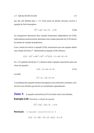 ¸˜
2.7. EQUACAO DE EULER                                                             113

que n˜ o est´ deﬁnida para x = 0. Como ponto de partida, devemos resolver a
     a      a
equacao de Euler homog´ nea
    ¸˜                e


                          x2 y′′ + axy′ + by = 0,    x = 0.                   (2.60)

Se conseguirmos determinar duas solucoes linearmente independentes de (2.60),
                                    ¸˜
ent˜ o podemos posteriormente determinar uma solucao particular de (2.58) atrav´ s
   a                                             ¸˜                            e
do m´ todo da variacao de parˆ metros.
    e              ¸˜        a

Com o intuito de resolver a equacao (2.60), assumiremos que esta equacao admite
                                ¸˜                                   ¸˜
uma solucao da forma xλ . Substituindo na equacao (2.60), obtemos:
        ¸˜                                    ¸˜


            λ (λ − 1) xλ + aλ xλ + bxλ = xλ (λ (λ − 1) + aλ + b) = 0.

Se x = 0, podemos dividir por xλ e obtemos ent˜ o a equacao caracter´stica para esta
                                              a         ¸˜          ı
classe de equacoes:
              ¸˜
                              λ (λ − 1) + aλ + b = 0                          (2.61)

ou ainda
                              λ 2 + (a − 1) λ + b = 0.

`
A semelhanca das equacoes lineares homog´ neas com coeﬁcientes constantes, exis-
          ¸          ¸˜                 e
tem trˆ s casos distintos que devem ser considerados separadamente:
      e



Caso 1:        A equacao caracter´stica (2.61) tem duas ra´zes reais distintas.
                     ¸˜          ı                        ı

Exemplo 2.24 Determine a solucao da equacao
                             ¸˜         ¸˜

                          x2 y′′ + 2xy′ − 12y = 0,   x = 0.


      ¸˜
Resolucao:      A equac˜o caracter´stica ´
                      ¸a          ı      e


                   λ (λ − 1) + 12λ − 12 = (λ + 4) (λ − 3) = 0,
 