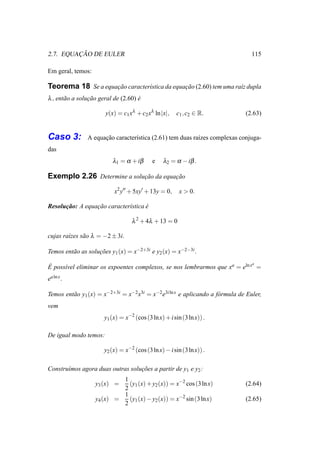 ¸˜
2.7. EQUACAO DE EULER                                                             115

Em geral, temos:

Teorema 18 Se a equacao caracter´stica da equacao (2.60) tem uma ra´z dupla
                    ¸˜          ı             ¸˜                   ı
λ , ent˜ o a solucao geral de (2.60) e
       a         ¸˜                  ´

                       y(x) = c1 xλ + c2 xλ ln |x|,     c1 , c2 ∈ R.           (2.63)


Caso 3:         A equacao caracter´stica (2.61) tem duas ra´zes complexas conjuga-
                      ¸˜          ı                        ı
das
                          λ1 = α + iβ       e    λ2 = α − iβ .

Exemplo 2.26 Determine a solucao da equacao
                             ¸˜         ¸˜

                           x2 y′′ + 5xy′ + 13y = 0,      x > 0.

Resolucao: A equacao caracter´stica e
      ¸˜         ¸˜          ı      ´

                                   λ 2 + 4λ + 13 = 0

cujas ra´zes s˜ o λ = −2 ± 3i.
        ı     a

Temos ent˜ o as solucoes y1 (x) = x−2+3i e y2 (x) = x−2−3i .
         a          ¸˜
                                                                            a
´
E poss´vel eliminar os expoentes complexos, se nos lembrarmos que xa = eln x =
      ı
ea ln x .

Temos ent˜ o y1 (x) = x−2+3i = x−2 x3i = x−2 e3i ln x e aplicando a f´ rmula de Euler,
         a                                                           o
vem
                       y1 (x) = x−2 (cos (3 ln x) + i sin (3 ln x)) .

De igual modo temos:

                       y2 (x) = x−2 (cos (3 ln x) − i sin (3 ln x)) .

Constru´mos agora duas outras solucoes a partir de y1 e y2 :
       ı                          ¸˜
                            1
                   y3 (x) =   (y1 (x) + y2 (x)) = x−2 cos (3 ln x)             (2.64)
                            2
                            1
                   y4 (x) =   (y1 (x) − y2 (x)) = x−2 sin (3 ln x)             (2.65)
                            2
 