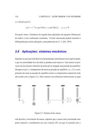 116                                  ´
                                  CAPITULO 2. ED DE ORDEM–2 OU SUPERIOR

e a solucao geral e:
        ¸˜        ´

               y(x) = x−2 (c1 cos (3 ln x) + c2 sin (3 ln x)) ,   c1 , c2 ∈ R.


Em geral, temos: Estudamos de seguida duas aplicacoes da equacoes diferenciais
                                                 ¸˜          ¸˜
de ordem–2 com coeﬁcientes constantes. O leitor interessado poder´ consultar a
                                                                 a
bibliograﬁa para outras aplicacoes, nomeadamente em (?, ?; Zill, 1997).
                              ¸˜




          ¸˜                ˆ
2.8 Aplicacoes: sistemas mecanicos

Suponha-se que uma mola ﬂex´vel est´ pendurada verticalmente num suporte r´gido,
                           ı       a                                      ı
e que na extremidade livre da mola se pendura uma massa m. Esta massa vai pro-
vocar um movimento vibrat´ rio da mola at´ ser atingida uma posicao de equil´brio.
                         o               e                      ¸˜          ı
Designe-se por L o alongamento da mola na posicao de equil´brio, i.e., L e o com-
                                              ¸˜          ı              ´
primento da mola na posicao de equil´brio menos o comprimento original da mola
                        ¸˜          ı
(de acordo com a Figura 2.1). Para construir um referencial relativamente ao qual




                                                                         x(t) < 0    F (t)
                                             O                            x(t) = 0
           L                                     X                       x(t) > 0    P (t)
                         m




                             Figura 2.1: Sistema mola–massa.


est´ descrito o movimento da massa, supomos que a massa est´ concentrada num
   a                                                       a
ponto material e consideramos um eixo vertical, OX , em que O coincide com o
 