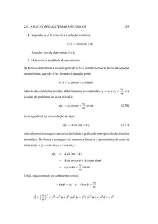 ¸˜                ˆ
2.8. APLICACOES: SISTEMAS MECANICOS                                              119

   4. Supondo v0 = 0, reescreva a solucao na forma:
                                      ¸˜

                                      x(t) = A sin (ω t + φ )

      Atencao: tem de determinar A e φ .
          ¸˜

   5. Determine a amplitude do movimento.

De forma a determinar a solucao geral de (2.67), determinamos as ra´zes da equacao
                            ¸˜                                     ı           ¸˜
caracter´stica, que s˜ o ±iω , levando a equacao geral:
        ı            a                 `     ¸˜

                               x(t) = c1 cos ω t + c2 sin ω t.

                                                                              v0
Atrav´ s das condicoes iniciais, determinamos as constantes c1 = x0 e c2 =
     e            ¸˜                                                             ,ea
                                                                              ω
solucao do problema de valor inicial e:
    ¸˜                               ´

                                                     v0
                               x(t) = x0 cos ω t +      sin ω t.              (2.70)
                                                     ω

Seria agrad´ vel ter uma solucao do tipo:
           a                 ¸˜

                                  x(t) = A sin (ω t + φ ) ,                   (2.71)

pois tal permitiria tracar com maior facilidade o gr´ ﬁco da sobreposicao das funcoes
                       ¸                            a                 ¸˜         ¸˜
sinus´ ides. De forma a conseguir tal, usamos a f´ rmula trigonom´ trica do seno da
     o                                           o               e
soma sin(x + y) = sin x cos y + cosx sin y :

                          x(t) = A sin (ω t + φ )

                               = A sin ω t cos φ + A cos ω t sin φ
                                               v0
                               = x0 cos ω t + sin ω t.
                                               ω

Ent˜ o, equacionando os coeﬁcientes temos:
   a

                                                               v0
                             A sin φ = x0    e   A cos φ =
                                                               ω

               v0   2
        x2 +            = A2 sin2 φ + A2 cos2 φ = A2 sin2 φ + cos2 φ = A2
         0
               ω
 