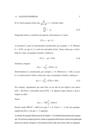 1.1. ALGUNS EXEMPLOS                                                                 3

                                    R2
Se h e muito pequeno temos que
     ´                                    ≃ 1, obtendo ent˜ o:
                                                          a
                                 (R + h)2

                                     d2h
                                          = −g.                                 (1.3)
                                     dt 2

Integrando ambos os membros da equacao relativamente a t, temos:
                                   ¸˜

                                 h′ (t) = −gt +C1 .

A constante C1 pode ser determinada considerando, por exemplo, t = 0. Obtemos
C1 = h′ (0), ou seja, C1 e o valor da velocidade inicial. Temos ent˜ o que a veloci-
                         ´                                         a
dade do corpo, em qualquer instante, e dada por:
                                     ´

                                h′ (t) = −gt + h′ (0)                           (1.4)

Voltando a integrar:
                                         t2
                             h(t) = −g      + h′ (0)t +C2
                                         2
Determinamos C2 considerando, por exemplo, t = 0. Obtemos C2 = h(0), ou seja,
C2 e a altura inicial. Ent˜ o a altura do corpo, em qualquer instante, e dada por:
   ´                      a                                            ´

                                    t2
                           h(t) = −g + h′ (0)t + h(0).                          (1.5)
                                    2

Por exemplo, suponhamos que uma bola cai do alto de um edif´cio com altura
                                                           ı
h(0) = 44.145 m e velocidade inicial h′ (0) = 0. Quanto tempo demora a bola a
chegar ao ch˜ o?
            a

Temos:
                                           t2
                             h(t) = −981      + 4414.5.
                                           2
Donde resulta 490.5t 2 = 4414.5 ou seja t 2 = 9. Como t = −3 n˜ o tem qualquer
                                                              a
signiﬁcado f´sico, vem que t = 3 segundos.
            ı

A solucao da equacao diferencial do Exemplo 1.1 foi obtida directamente por integra-
      ¸˜         ¸˜
cao. Se tal fosse sempre poss´vel, ent˜ o as equacoes diferenciais seriam uma aplicacao
¸˜                           ı        a          ¸˜                                 ¸˜
directa do c´ lculo integral e seria desnecess´ ria toda uma teoria sobre as equacoes
            a                                 a                                  ¸˜
 