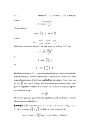 120                               ´
                               CAPITULO 2. ED DE ORDEM–2 OU SUPERIOR

e ent˜ o
     a
                                                     v0     2
                                   A=      x2 +                 .
                                            0        ω
Temos ainda que:

                                       1 v0                         x0
                           cos φ =              e      sin φ =
                                       Aω                           A

e ent˜ o
     a
                                     sin φ    x0 /A    x0 ω
                          tan φ =          =         =      .
                                     cos φ   v0 /ω A    v0
Conclu´mos assim que a solucao (2.69) pode ser escrita na forma (2.71) com
      ı                    ¸˜

                                                       v0   2
                                    A=        x2 +
                                               0       ω

e
                                                     x0 ω
                                    φ = tan−1
                                                      v0
ou
                                                x0 ω
                               φ = tan−1                    + π.
                                                 v0

Devido a representacao (2.71), o movimento da massa diz-se movimento harm´ nico,
       `           ¸˜                                                    o
dado ser sinusoidal. Da an´ lise desta equacao, conclui-se que a massa oscila entre
                          a                ¸˜
as posicoes extremas ±A; A diz-se a amplitude do movimento. Como o seno tem
       ¸˜
         2π
per´odo
   ı        , este e ent˜ o o tempo requerido para completar uma oscilacao com-
                   ´    a                                              ¸˜
          ω
pleta. A frequˆ ncia natural f do movimento e o n´ mero de oscilacoes completas
               e                              ´    u             ¸˜
por unidade de tempo:
                                                 ω
                                         f=
                                                2π .
Observemos que ainda que a amplitude depende das condicoes iniciais, o mesmo
                                                      ¸˜
n˜ o acontece com a frequˆ ncia.
 a                       e

Exemplo 2.27 Suponhamos que x0 = 0.5m, k = 0.4N/m, m = 10kg, e v0 =
                         k         2 √
0.25m/s. Ent˜ o ω =
            a              =         = 0.04 = 0.2 e da equacao (2.70)
                                                           ¸˜
                         m         3
                                   0.25
           x(t) = 0.5 cos 0.2t +        sin 0.2t = 0.5 cos 0.2t + 1.25 sin 0.2t.
                                    0.2
 