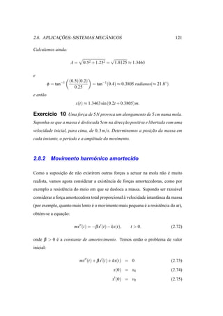 ¸˜                ˆ
2.8. APLICACOES: SISTEMAS MECANICOS                                               121

Calculemos ainda:
                                               √
                       A=     0.52 + 1.252 =       1.8125 ≈ 1.3463

e
                       (0.5)(0.2)
           φ = tan−1                = tan−1 (0.4) ≈ 0.3805 radianos(≈ 21.8◦ )
                          0.25
e ent˜ o
     a
                          x(t) ≈ 1.3463 sin (0.2t + 0.3805) m.

Exerc´cio 10 Uma forca de 5 N provoca um alongamento de 5 cm numa mola.
     ı              ¸
Suponha-se que a massa e deslocada 5cm na direccao positiva e libertada com uma
                       ´                       ¸˜
velocidade inicial, para cima, de 0, 3 m/s. Determinemos a posicao da massa em
                                                               ¸˜
cada instante, o per´odo e a amplitude do movimento.
                    ı



2.8.2                     ´
            Movimento harmonico amortecido

Como a suposicao de n˜ o existirem outras forcas a actuar na mola n˜ o e muito
             ¸˜      a                       ¸                     a ´
realista, vamos agora considerar a existˆ ncia de forcas amortecedoras, como por
                                        e            ¸
exemplo a resistˆ ncia do meio em que se desloca a massa. Supondo ser razo´ vel
                e                                                         a
considerar a forca amortecedora total proporcional a velocidade intantˆ nea da massa
                ¸                                  `                  a
(por exemplo, quanto mais lento e o movimento mais pequena e a resistˆ ncia do ar),
                                ´                          ´         e
obt´ m-se a equacao:
   e            ¸˜

                         mx′′ (t) = −β x′ (t) − kx(t),    t > 0.                (2.72)

onde β > 0 e a constante de amortecimento. Temos ent˜ o o problema de valor
           ´                                        a
inicial:

                            mx′′ (t) + β x′(t) + kx(t) = 0                      (2.73)

                                                 x(0) = x0                      (2.74)

                                                x′ (0) = v0                     (2.75)
 