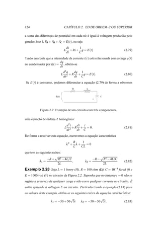 124                                    ´
                                    CAPITULO 2. ED DE ORDEM–2 OU SUPERIOR

a soma das diferencas de potencial em cada n´ e igual a voltagem produzida pelo
                  ¸                         o´        `
gerador, isto e, VB +VR +VC = E(t), ou seja
              ´
                                        di       1
                                    L      + Ri + q = E(t)                        (2.79)
                                        dt       C
Tendo em conta que a intensidade da corrente i(t) est´ relacionada com a carga q(t)
                                                     a
                          dq
no condensador por i(t) = , obt´ m-se
                                 e
                          dt
                                    d2q     dq 1
                                L      2
                                         + R + q = E(t).                          (2.80)
                                    dt      dt C
Se E(t) e constante, podemos diferenciar a equacao (2.79) de forma a obtermos
        ´                                      ¸˜
                                            R        L


                         E(t)                                     C
                                                           i



           Figura 2.2: Exemplo de um circuito com trˆ s componentes.
                                                    e

uma equacao de ordem–2 homog´ nea:
        ¸˜                  e
                                        d2i     di i
                                    L      2
                                             + R + = 0.                           (2.81)
                                        dt      dt C
De forma a resolver esta equacao, escrevemos a equacao caracter´stica
                             ¸˜                    ¸˜          ı
                                            R     1
                                        λ2 + λ +    =0
                                            L    CL
que tem as seguintes ra´zes:
                       ı

                  −R +    R2 − 4L/C                        −R −       R2 − 4L/C
           λ1 =                     ,               λ2 =                          (2.82)
                          2L                                          2L
Exemplo 2.28 Seja L = 1 henry (H), R = 100 ohm (Ω), C = 10−4 farad (f) e
E = 1000 volt (V) no circuito da Figura 2.2. Suponha que no instante t = 0 n˜ o se
                                                                            a
                ¸                       a                                        ´
regista a presenca de qualquer carga e n˜ o corre qualquer corrente no circuito. E
ent˜ o aplicada a voltagem E ao circuito. Particularizando a equacao (2.81) para
   a                                                             ¸˜
os valores deste exemplo, obt´ m-se as seguintes ra´zes da equacao caracter´stica:
                             e                     ı           ¸˜          ı
                                 √                            √
                    λ1 = −50 + 50 3i             λ2 = −50 − 50 3i,                (2.83)
 