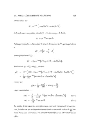 ¸˜                ˆ
2.8. APLICACOES: SISTEMAS MECANICOS                                               125

e temos ent˜ o que
           a

                                           √              √
                     i(t) = e−50t c1 cos 50 3t + c2 sin 50 3t .


Aplicando agora a condicao inicial, i(0) = 0, obtemos c1 = 0. Ent˜ o:
                       ¸˜                                        a

                                                      √
                                i(t) = c2 e−50t sin 50 3t.

Falta agora calcular c2 . Vamos fazˆ -lo atrav´ s da equacao (2.79), que e equivalente
                                   e          e          ¸˜              ´
a:
                                                   di
                               q(t) = C E − L         − Ri
                                                   dt
Temos que calcular i′ (t) :

                                         √           √           √
                   i′ (t) = 50c2 e−50t       3 cos 50 3t − sin 50 3t .

Substituindo i(t) e i′ (t) em q(t), obtemos :

                              √          √           √             √
 q(t) = 10−4 1000 − 50c2e−50t    3 cos 50 3t − sin 50 3t + 2 sin 50 3t
         1   c2 −50t        √     √        √
      =    −    e     sin 50 3t + 3 cos 50 3t
        10 200

e segue que:                           √
                                1    c2 3             20
                         q(0) =    −      = 0 ou c2 = √ ,
                                10    200              3
e agora substitu´mos c2 :
                ı

                      1     1            √    √        √
               q(t) =    − √ e−50t sin 50 3t + 3 cos 50 3t                     (2.84)
                      10 10 3
                      20            √
               i(t) = √ e−50t sin 50 3t.                                       (2.85)
                        3

Da an´ lise destas equacoes, conclu´mos que a corrente rapidamente se desvane-
      a                ¸˜          ı
                                                                          1
cer´ fazendo com que a carga rapidamente atinja o seu estado est´ vel de
   a                                                            a           cou-
                                                                         10
lomb. Neste caso, chamamos a i(t) corrente transiente devido a brevidade do seu
                                                             `
efeito.
 