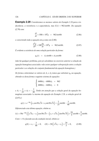 126                                 ´
                                 CAPITULO 2. ED DE ORDEM–2 OU SUPERIOR

Exemplo 2.29 Consideremos os mesmos valores do Exemplo 2.28 para a in-
ductˆ ncia, a resistˆ ncia e a capacitˆ ncia, mas E(t) = 962 sin 60t. Da equacao
    a               e                 a                                      ¸˜
(2.79) vem:
                            di
                               + 100i + 104q = 962 sin 60t                       (2.86)
                            dt
e convertendo toda a equacao em q como em (2.80)
                         ¸˜
                        d 2q      dq
                           2
                             + 100 + 104 q = 962 sin 60t.                        (2.87)
                        dt        dt
´
E evidente a existˆ ncia de uma solucao particular da forma:
                  e                 ¸˜

                            q p (t) = A1 sin 60t + A2 cos 60t                    (2.88)

(n˜ o h´ qualquer problema, pois j´ calcul´ mos no exerc´cio anterior a solucao da
  a a                             a       a             ı                   ¸˜
equacao homog´ nea associada e n˜ o existe qualquer sobreposicao entre a solucao
    ¸˜       e                  a                            ¸˜              ¸˜
particular e as solucoes do conjunto fundamental da equacao homog´ nea.)
                    ¸˜                                  ¸˜       e

De forma a determinar os valores de A1 e A2 temos que substituir q p na equacao,
                                                                            ¸˜
obtendo-se desta forma o seguinte sistema de equacoes:
                                                 ¸˜
                        
                         6400A − 6000A = 962
                                  1         2
                         6000A − 6400A = 0
                                      1           2

        2            3
e A1 =     e A2 = − . Tendo em atencao que a solucao geral da equacao ho-
                                     ¸˜           ¸˜                ¸˜
       25            40
mog´ nea associada e a mesma da equacao do Exemplo 2.28, a solucao geral de
   e               ´                ¸˜                         ¸˜
(2.87) e:
       ´
                             √              √    2          3
       q(t) = e−50t c1 cos 50 3t + c2 sin 50 3t + sin 60t − cos 60t.
                                                 25        40
Diferenciado esta ultima equacao, obt´ m-se:
                  ´          ¸˜      e
                  √                  √         √          √    24        9
i(t) = 50e−50t        3c2 − c1 cos 50 3t − c2 + 3c1 sin 50 3t + cos 60t + sin 60t.
                                                                5        2
Com t = 0 e fazendo uso da condicao inicial, obt´ m-se:
                                ¸˜              e
                            3                         √                24
              q(0) = c1 −      = 0,       i(0) = 50       3c2 − c1 +      = 0,   (2.89)
                            40                                          5
 