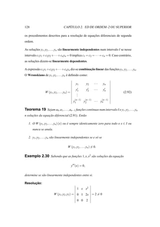 128                                     ´
                                     CAPITULO 2. ED DE ORDEM–2 OU SUPERIOR

os procedimentos descritos para a resolucao de equacoes diferenciais de segunda
                                        ¸˜         ¸˜
ordem.

As solucoes y1 , y2 , . . ., yn s˜ o linearmente independentes num intervalo I se nesse
       ¸˜                        a
intervalo c1 y1 +c2 y2 +· · ·+cn yn = 0 implica c1 = c2 = · · · = cn = 0. Caso contr´ rio,
                                                                                    a
as solucoes dizem-se linearmente dependentes.
       ¸˜

A express˜ o c1 y1 +c2 y2 +· · ·+cn yn diz-se combinacao linear das funcoes y1 , y2 , . . . , yn .
         a                                           ¸˜                ¸˜
O Wronskiano de y1 , y2 , . . . , yn e deﬁnido como:
                                     ´

                                                    y1          y2      ···    yn
                                                    y′1         y′
                                                                 2      ···    y′
                                                                                n
                  W (y1 , y2 , . . . , yn ) =        .                                (2.92)
                                                     .
                                                     .
                                                   (n−1)        (n−1)         (n−1)
                                                  y1         y2         · · · yn

Teorema 19 Sejam a0 , a1 , . . . , an−1 funcoes cont´nuas num intervalo I e y1 , y2 , . . . , yn
                                           ¸˜       ı
n solucoes da equacao diferencial (2.91). Ent˜ o
      ¸˜          ¸˜                         a

   1. O W (y1 , y2 , . . ., yn ) (x) ou e sempre identicamente zero para todo o x ∈ I ou
                                        ´
      nunca se anula.

   2. y1 , y2 , . . . , yn s˜ o linearmente independentes se e s´ se
                            a                                   o

                                          W (y1 , y2 , . . . , yn ) = 0.

Exemplo 2.30 Sabendo que as funcoes 1, x, x2 s˜ o solucoes da equacao
                               ¸˜             a       ¸˜          ¸˜

                                                y′′′ (x) = 0,

determine se s˜ o linearmente independentes entre si.
              a

      ¸˜
Resolucao:
                                                       1 x x2
                           W (y1 , y2 , y3 ) = 0 1 2x = 2 = 0
                                                       0 0      2
 