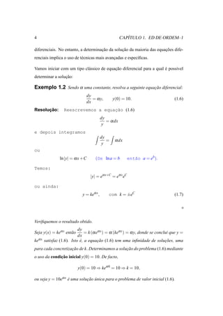 4                                                          ´
                                                        CAPITULO 1. ED DE ORDEM–1

diferenciais. No entanto, a determinacao da solucao da maioria das equacoes dife-
                                     ¸˜         ¸˜                     ¸˜
renciais implica o uso de t´ cnicas mais avancadas e espec´ﬁcas.
                           e                 ¸            ı

Vamos iniciar com um tipo cl´ ssico de equacao diferencial para a qual e poss´vel
                            a              ¸˜                          ´     ı
determinar a solucao:
                 ¸˜

Exemplo 1.2 Sendo α uma constante, resolva a seguinte equacao diferencial:
                                                          ¸˜
                                   dy
                                      = α y,       y(0) = 10.                       (1.6)
                                   dx
      ¸˜
Resolucao:         Reescrevemos a equacao (1.6)
                                      ¸˜
                                            dy
                                               = α dx
                                             y
e depois integramos
                                            dy
                                               =    α dx
                                             y
ou
                 ln |y| = α x +C        (Se ln a = b          ent˜o a = eb ).
                                                                 a

Temos:
                                     |y| = eα x+C = eα x eC

ou ainda:
                              y = keα x ,       com k = ±eC                         (1.7)




Veriﬁquemos o resultado obtido.
                            dy
Seja y(x) = keα x ent˜ o
                     a          = k (α eα x ) = α (keα x ) = α y, donde se conclui que y =
                            dx
keα x   satisfaz (1.6). Isto e, a equacao (1.6) tem uma inﬁnidade de solucoes, uma
                             ´          ¸˜                                      ¸˜
para cada concretizacao de k. Determinamos a solucao do problema (1.6) mediante
                    ¸˜                           ¸˜
o uso da condicao inicial y(0) = 10. De facto,
              ¸˜

                           y(0) = 10 ⇒ keα 0 = 10 ⇒ k = 10,

ou seja y = 10eα x e uma solucao unica para o problema de valor inicial (1.6).
                   ´         ¸˜ ´
 