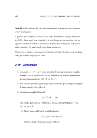 132                               ´
                               CAPITULO 2. ED DE ORDEM–2 OU SUPERIOR




Nota 16 A determinacao das ra´zes de um polin´ mio de grau superior a trˆ s nem
                   ¸˜        ı               o                          e
sempre e tarefa f´ cil.
       ´         a

A quest˜ o que a seguir se coloca e a de como determinar a solucao particular
       a                          ´                            ¸˜
de (2.90). Para servir este prop´ sito, e a semelhanca do que acontece com as
                                o         `         ¸
equacoes lineares de ordem–2, existem dois m´ todos (i) o m´ todo dos coeﬁcientes
    ¸˜                                      e              e
indeterminados e (ii) o m´ todo da variacao de parˆ metros.
                         e              ¸˜        a

Finalmente, s´ algumas equacoes com coeﬁcientes vari´ veis s˜ o pass´veis de resolucao,
             o             ¸˜                       a       a       ı              ¸˜
como por exemplo a equacao de Euler.
                       ¸˜



2.10 Exerc´cios
          ı

   1. Considere x = c1 et + c2 e−t como a fam´lia de dois parˆ metros de solucoes
                                             ı               a               ¸˜
      da ED x′′ − x = 0 no intervalo (−∞, ∞). Determine um membro desta fam´lia
                                                                           ı
      que satisfaca as condicoes x(0) = 0 e x′ (0) = 1.
                 ¸          ¸˜

   2. Para o mesmo problema, determine a solucao particular que satisfaca as condicoes
                                             ¸˜                        ¸          ¸˜
      de fronteira x(0) = 0 e x′ (1) = 1.

   3. Considere a equacao diferencial
                      ¸˜

                                   xy′′ − y′ = 0     (⋆)

      cuja solucao geral, em R, e a fam´lia de funcoes caracterizada por y = α1 +
               ¸˜               ´      ı          ¸˜
      α2 x2 , α1 , α2 ∈ R.

        (a) Mostre que o problema de condicoes iniciais
                                          ¸˜

                                   (⋆) ∧ y (0) = 0 ∧ y′ (0) = 1

            n˜ o tem solucao. Analise a causa de tal facto;
             a           ¸˜
 