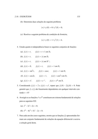 ´
2.10. EXERCICIOS                                                                133

      (b) Determine duas solucoes do seguinte problema
                             ¸˜

                                     (⋆) ∧ y (0) = 0 ∧ y′ (0) = 0;


      (c) Resolva o seguinte problema de condicoes de fronteira;
                                              ¸˜

                                     (⋆) ∧ y (0) = 1 ∧ y′ (1) = 6.


  4. Estude quanto a independˆ ncia linear os seguintes conjuntos de funcoes:
                   `         e                                          ¸˜

      (a) f1 (t) = t,        f2 (t) = t + 1 em R;

      (b) f1 (t) = t,        f2 (t) = |t| em R;

      (c) f1 (t) = t,        f2 (t) = |t| em R+ ;

      (d) f1 (t) = 0,        f2 (t) = t,        f3 (t) = 1 em R;

      (e) f1 (t) = sin2 t,       f2 (t) = cost,         f3 (t) = 1 em R;

      (f) f1 (t) = cos 2t,        f2 (t) = 1,        f3 (t) = cos2 t em R;

      (g) f1 (t) = et ,       f2 (t) = e−t ,        f3 (t) = e4t em R.

  5. Considerando f1 (t) = 2 e f2 (t) = et , repare que f1 (0) − 2 f2 (0) = 0. Pode
     garantir que f1 e f2 s˜ o linearmente dependentes em qualquer intervalo con-
                           a
     tendo t = 0?

  6. Averig´ e se as funcoes et e e2t constituem um sistema fundamental de solucoes
           u            ¸˜                                                     ¸˜
     para as seguintes ED:

      (a) x′′ − 3x′ + 2x = 0;

      (b) x′′′ − 4x′′ + 5x′ − 2x = 0.

  7. Para cada um dos casos seguintes, mostre que as funcoes y′ s apresentadas for-
                                                        ¸˜    i

     mam um conjunto fundamental de solucoes da equacao diferencial e escreva
                                        ¸˜          ¸˜
     a solucao geral desta.
           ¸˜
 