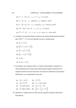 134                                          ´
                                          CAPITULO 2. ED DE ORDEM–2 OU SUPERIOR

       (a) y′′ − y′ − 12y = 0,                y1 = e−3x , y2 = e4x , em R;

       (b) y′′ − 4y = 0,         y1 = cosh (2x) , y2 = sinh (2x) , em R;

       (c) y′′ − 2y′ + 5y = 0,                y1 = ex cos (2x) , y2 = ex sin (2x), em R;

       (d) x2 y′′ − 6xy′ + 12y = 0,                     y1 = x3 , y2 = x4 , em R+ ;

       (e) y(4) + y′′ = 0,           y1 = 1, y2 = x, y3 = cos x, y4 = sin x, em R.

  8. Averig´ e se as seguintes funcoes constituem um sistema fundamental de solucoes
           u                      ¸˜                                            ¸˜
      para a ED x′′′ = 0, e em caso aﬁrmativo escreva a solucao geral:
                                                            ¸˜

       (a)   1,t + 1,t 2 ;
                                          2
       (b)   t 2 ,t 2 + 1, t 2 + 1                ;
                                 2
       (c)   t + 1, t 2 + 1           ;
                                      2
       (d)   1,t − 1, t 2 + 2                 ;

       (e) {t, 2t};

       (f)   t, 2t,t + 1,t 2 ;

  9. Em algumas das seguintes al´neas, as funcoes apresentadas constituem sis-
                                ı            ¸˜
      temas fundamentais de solucoes para determinadas equacoes diferenciais ho-
                                ¸˜                         ¸˜
      mog´ neas normais em certos intervalos. Em cada caso, determine essas equacoes
         e                                                                      ¸˜
      diferenciais e os correspondentes intervalos.


       (a)    2,t − 4,t 2 ;                       (b)      t 3 ,t 4 ;
       (c)    et , e3t , e5t ;                    (d)    {t − 1, sint, cost} ;
       (e)   {1,t, sint, cost};                   (f)    {2,t + 2,t − 4} ;
                                                                 1
       (g)   {et , sinht, cosht} ; (h)                    t 2,t − , (t − 1)2 .
                                                                 2
 10. Determine o integral geral de cada uma das seguintes equacoes diferenciais
                                                              ¸˜
      homog´ neas:
           e
 