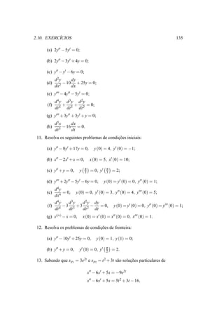 ´
2.10. EXERCICIOS                                                                           135

      (a) 2y′′ − 5y′ = 0;

      (b) 2y′′ − 3y′ + 4y = 0;

      (c) y′′ − y′ − 6y = 0;
             d 2y     dy
      (d)       2
                  − 10 + 25y = 0;
             dx       dx
      (e) y′′′ − 4y′′ − 5y′ = 0;
             d 4y d 3y d 2y
       (f)       +    +     = 0;
             dt 4 dt 3 dt 2
      (g) y′′′ + 3y′′ + 3y′ + y = 0;
             d 5x     dx
      (h)       5
                  − 16 = 0.
             dt       dt
 11. Resolva os seguintes problemas de condicoes iniciais:
                                            ¸˜

      (a) y′′ − 8y′ + 17y = 0,          y (0) = 4, y′ (0) = −1;

      (b) x′′ − 2x′ + x = 0,         x (0) = 5, x′ (0) = 10;

                                π               π
      (c) y′′ + y = 0,     y    3    = 0, y′    3   = 2;

      (d) y′′′ + 2y′′ − 5y′ − 6y = 0,          y (0) = y′ (0) = 0, y′′ (0) = 1;
             d 4y
      (e)         = 0,   y (0) = 0, y′ (0) = 3, y′′ (0) = 4, y′′′ (0) = 5;
             dx4
           d 4y   d3y  d 2 y dy
       (f)      −3 3 +3 2 −     = 0,                 y (0) = y′ (0) = 0, y′′ (0) = y′′′ (0) = 1;
           dt 4   dt   dt    dt
      (g) x(iv) − x = 0,       x (0) = x′ (0) = x′′ (0) = 0, x′′′ (0) = 1.

 12. Resolva os problemas de condicoes de fronteira:
                                  ¸˜

      (a) y′′ − 10y′ + 25y = 0,          y (0) = 1, y (1) = 0;

                                                π
      (b) y′′ + y = 0,     y′ (0) = 0, y′       2   = 2.

 13. Sabendo que x p1 = 3e2t e x p2 = t 2 + 3t s˜ o solucoes particulares de
                                                a       ¸˜

                                    x′′ − 6x′ + 5x = −9e2t
                                    x′′ − 6x′ + 5x = 5t 2 + 3t − 16,
 